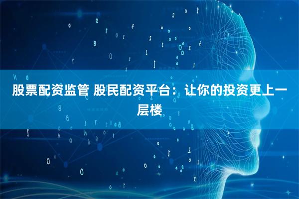 股票配资监管 股民配资平台：让你的投资更上一层楼