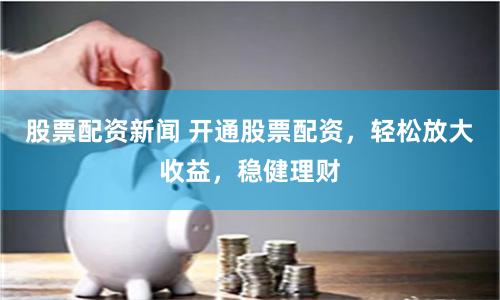 股票配资新闻 开通股票配资，轻松放大收益，稳健理财