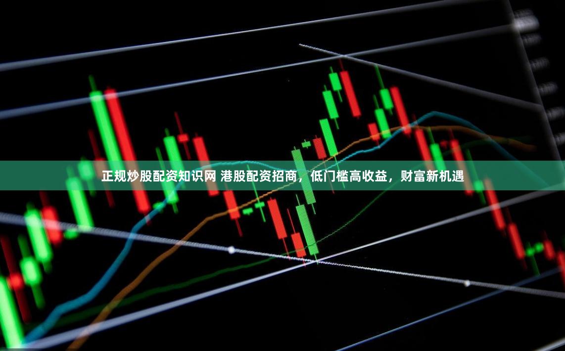 正规炒股配资知识网 港股配资招商，低门槛高收益，财富新机遇