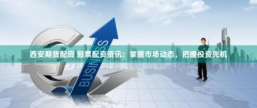 西安期货配资 股票配资资讯：掌握市场动态，把握投资先机