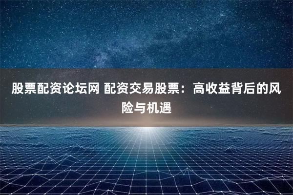股票配资论坛网 配资交易股票：高收益背后的风险与机遇