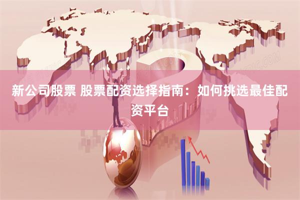新公司股票 股票配资选择指南：如何挑选最佳配资平台