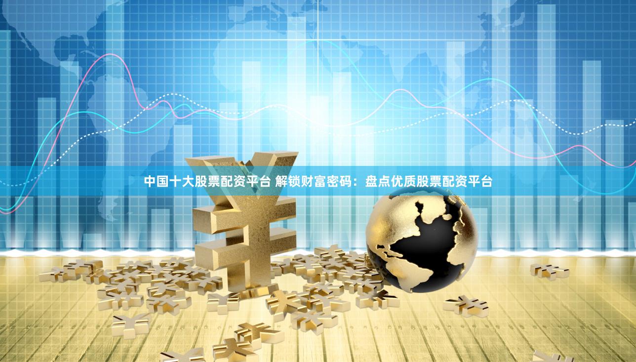 中国十大股票配资平台 解锁财富密码:盘点优质股票配资平台