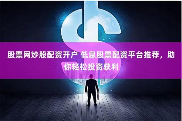 股票网炒股配资开户 低息股票配资平台推荐，助你轻松投资获利