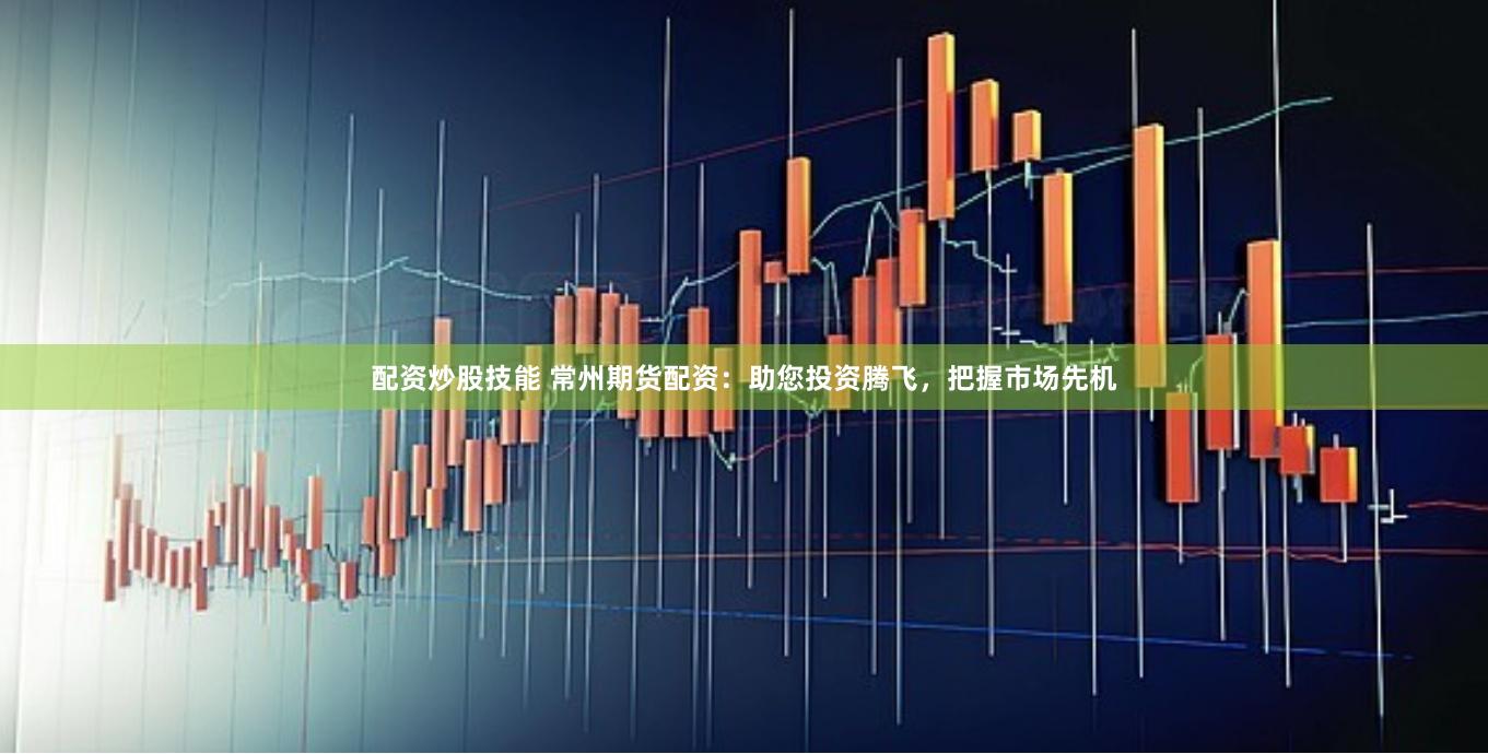 配资炒股技能 常州期货配资：助您投资腾飞，把握市场先机
