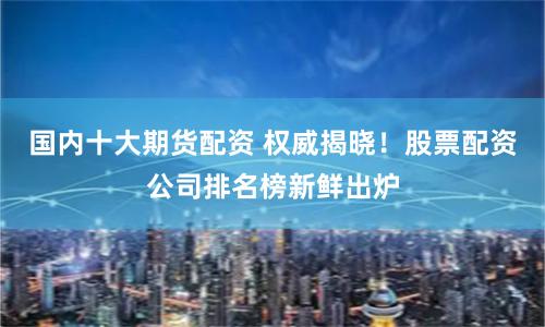 国内十大期货配资 权威揭晓！股票配资公司排名榜新鲜出炉