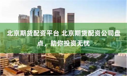 北京期货配资平台 北京期货配资公司盘点，助你投资无忧