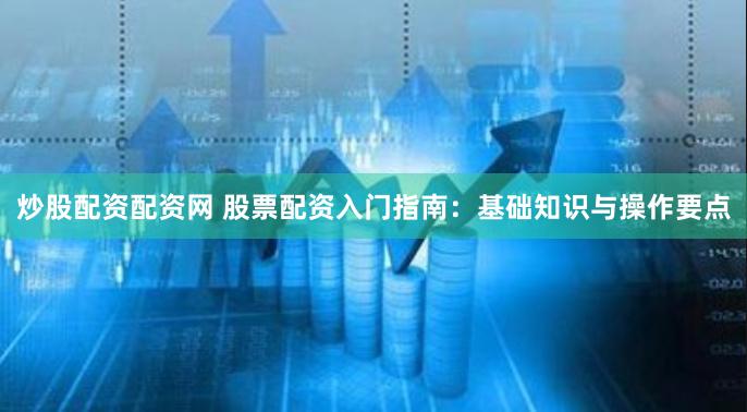 炒股配资配资网 股票配资入门指南：基础知识与操作要点