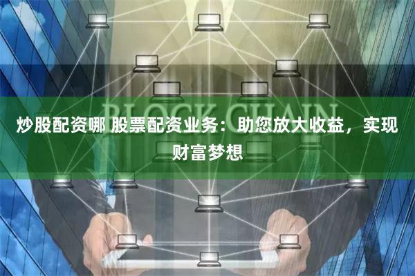 炒股配资哪 股票配资业务：助您放大收益，实现财富梦想