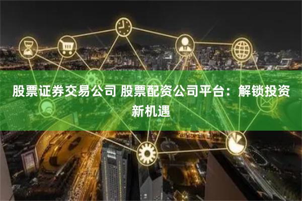 股票证券交易公司 股票配资公司平台：解锁投资新机遇