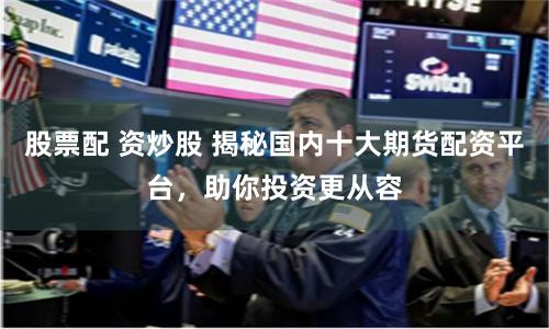 股票配 资炒股 揭秘国内十大期货配资平台,助你投资更从容