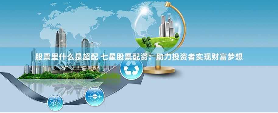股票里什么是超配 七星股票配资：助力投资者实现财富梦想