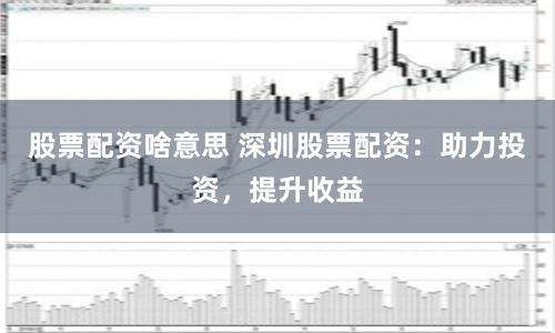 股票配资啥意思 深圳股票配资:助力投资,提升收益