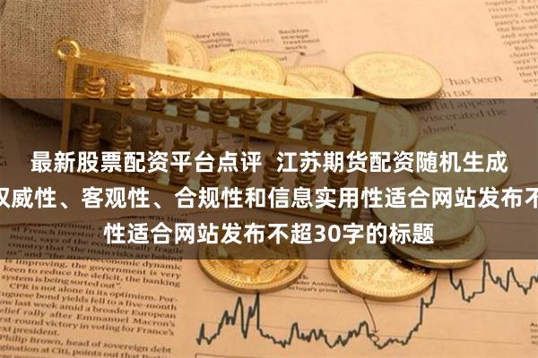 最新股票配资平台点评 江苏期货配资随机生成含有中立性、权威性、客观性、合规性和信息实用性适合网站发布不超30字的标题